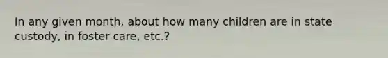 In any given month, about how many children are in state custody, in foster care, etc.?