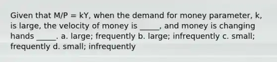 Given that M/P = kY, when the demand for money parameter, k, is large, the velocity of money is _____, and money is changing hands _____. a. large; frequently b. large; infrequently c. small; frequently d. small; infrequently