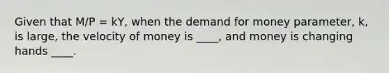 Given that M/P = kY, when the demand for money parameter, k, is large, the velocity of money is ____, and money is changing hands ____.