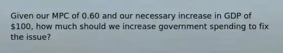 Given our MPC of 0.60 and our necessary increase in GDP of 100, how much should we increase government spending to fix the issue?