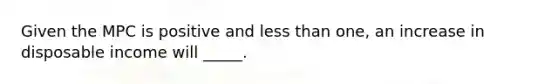 Given the MPC is positive and <a href='https://www.questionai.com/knowledge/k7BtlYpAMX-less-than' class='anchor-knowledge'>less than</a> one, an increase in disposable income will _____.