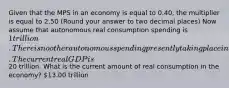 Given that the MPS in an economy is equal to 0.40​, the multiplier is equal to 2.50 ​(Round your answer to two decimal​ places) Now assume that autonomous real consumption spending is​ 1 trillion. There is no other autonomous spending presently taking place in the economy. The current real GDP is ​20 trillion. What is the current amount of real consumption in the​ economy? ​13.00 trillion