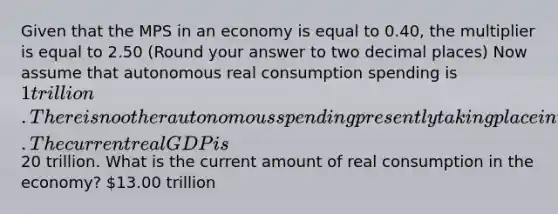 Given that the MPS in an economy is equal to 0.40​, the multiplier is equal to 2.50 ​(Round your answer to two decimal​ places) Now assume that autonomous real consumption spending is​ 1 trillion. There is no other autonomous spending presently taking place in the economy. The current real GDP is ​20 trillion. What is the current amount of real consumption in the​ economy? ​13.00 trillion