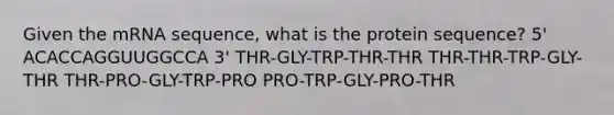 Given the mRNA sequence, what is the protein sequence? 5' ACACCAGGUUGGCCA 3' THR-GLY-TRP-THR-THR THR-THR-TRP-GLY-THR THR-PRO-GLY-TRP-PRO PRO-TRP-GLY-PRO-THR