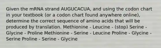 Given the mRNA strand AUGUCACUA, and using the codon chart in your textbook (or a codon chart found anywhere online), determine the correct sequence of <a href='https://www.questionai.com/knowledge/k9gb720LCl-amino-acids' class='anchor-knowledge'>amino acids</a> that will be produced by translation. Methionine - Leucine - (stop) Serine - Glycine - Proline Methionine - Serine - Leucine Proline - Glycine - Serine Proline - Serine - Glycine