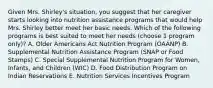 Given Mrs. Shirley's situation, you suggest that her caregiver starts looking into nutrition assistance programs that would help Mrs. Shirley better meet her basic needs. Which of the following programs is best suited to meet her needs (choose 1 program only)? A. Older Americans Act Nutrition Program (OAANP) B. Supplemental Nutrition Assistance Program (SNAP or Food Stamps) C. Special Supplemental Nutrition Program for Women, Infants, and Children (WIC) D. Food Distribution Program on Indian Reservations E. Nutrition Services Incentives Program