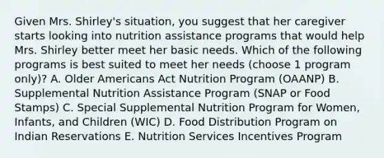 Given Mrs. Shirley's situation, you suggest that her caregiver starts looking into nutrition assistance programs that would help Mrs. Shirley better meet her basic needs. Which of the following programs is best suited to meet her needs (choose 1 program only)? A. Older Americans Act Nutrition Program (OAANP) B. Supplemental Nutrition Assistance Program (SNAP or Food Stamps) C. Special Supplemental Nutrition Program for Women, Infants, and Children (WIC) D. Food Distribution Program on Indian Reservations E. Nutrition Services Incentives Program