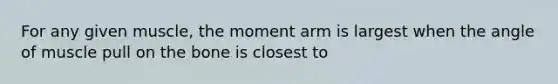 For any given muscle, the moment arm is largest when the angle of muscle pull on the bone is closest to