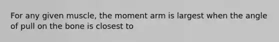 For any given muscle, the moment arm is largest when the angle of pull on the bone is closest to