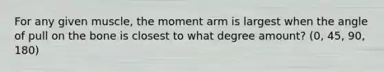 For any given muscle, the moment arm is largest when the angle of pull on the bone is closest to what degree amount? (0, 45, 90, 180)