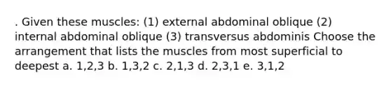 . Given these muscles: (1) external abdominal oblique (2) internal abdominal oblique (3) transversus abdominis Choose the arrangement that lists the muscles from most superficial to deepest a. 1,2,3 b. 1,3,2 c. 2,1,3 d. 2,3,1 e. 3,1,2