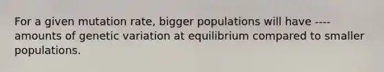 For a given mutation rate, bigger populations will have ---- amounts of genetic variation at equilibrium compared to smaller populations.