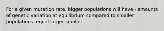 For a given mutation rate, bigger populations will have - amounts of genetic variation at equilibrium compared to smaller populations. equal larger smaller