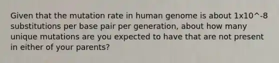 Given that the mutation rate in human genome is about 1x10^-8 substitutions per base pair per generation, about how many unique mutations are you expected to have that are not present in either of your parents?