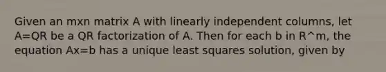 Given an mxn matrix A with linearly independent columns, let A=QR be a QR factorization of A. Then for each b in R^m, the equation Ax=b has a unique least squares solution, given by