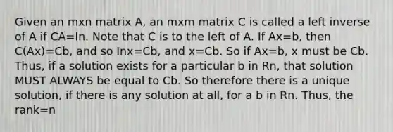 Given an mxn matrix A, an mxm matrix C is called a left inverse of A if CA=In. Note that C is to the left of A. If Ax=b, then C(Ax)=Cb, and so Inx=Cb, and x=Cb. So if Ax=b, x must be Cb. Thus, if a solution exists for a particular b in Rn, that solution MUST ALWAYS be equal to Cb. So therefore there is a unique solution, if there is any solution at all, for a b in Rn. Thus, the rank=n