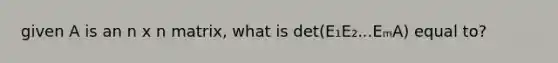 given A is an n x n matrix, what is det(E₁E₂...EₘA) equal to?