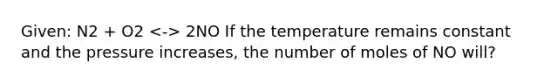 Given: N2 + O2 2NO If the temperature remains constant and the pressure increases, the number of moles of NO will?