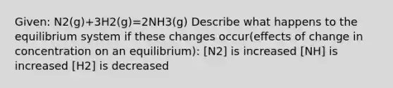 Given: N2(g)+3H2(g)=2NH3(g) Describe what happens to the equilibrium system if these changes occur(effects of change in concentration on an equilibrium): [N2] is increased [NH] is increased [H2] is decreased