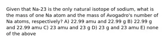 Given that Na-23 is the only natural isotope of sodium, what is the mass of one Na atom and the mass of Avogadro's number of Na atoms, respectively? A) 22.99 amu and 22.99 g B) 22.99 g and 22.99 amu C) 23 amu and 23 g D) 23 g and 23 amu E) none of the above