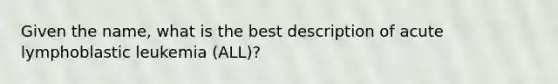 Given the name, what is the best description of acute lymphoblastic leukemia (ALL)?