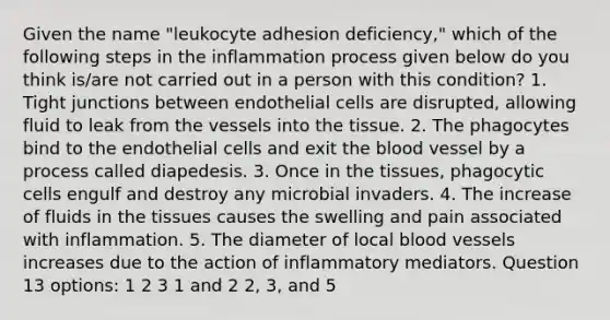 Given the name "leukocyte adhesion deficiency," which of the following steps in the inflammation process given below do you think is/are not carried out in a person with this condition? 1. Tight junctions between endothelial cells are disrupted, allowing fluid to leak from the vessels into the tissue. 2. The phagocytes bind to the endothelial cells and exit <a href='https://www.questionai.com/knowledge/k7oXMfj7lk-the-blood' class='anchor-knowledge'>the blood</a> vessel by a process called diapedesis. 3. Once in the tissues, phagocytic cells engulf and destroy any microbial invaders. 4. The increase of fluids in the tissues causes the swelling and pain associated with inflammation. 5. The diameter of local <a href='https://www.questionai.com/knowledge/kZJ3mNKN7P-blood-vessels' class='anchor-knowledge'>blood vessels</a> increases due to the action of inflammatory mediators. Question 13 options: 1 2 3 1 and 2 2, 3, and 5