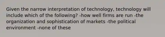 Given the narrow interpretation of technology, technology will include which of the following? -how well firms are run -the organization and sophistication of markets -the political environment -none of these