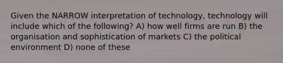 Given the NARROW interpretation of technology, technology will include which of the following? A) how well firms are run B) the organisation and sophistication of markets C) the political environment D) none of these