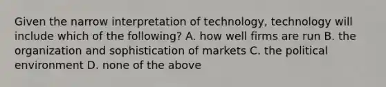 Given the narrow interpretation of​ technology, technology will include which of the​ following? A. how well firms are run B. the organization and sophistication of markets C. the political environment D. none of the above