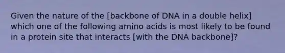 Given the nature of the [backbone of DNA in a double helix] which one of the following amino acids is most likely to be found in a protein site that interacts [with the DNA backbone]?