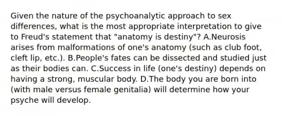 Given the nature of the psychoanalytic approach to sex differences, what is the most appropriate interpretation to give to Freud's statement that "anatomy is destiny"? A.Neurosis arises from malformations of one's anatomy (such as club foot, cleft lip, etc.). B.People's fates can be dissected and studied just as their bodies can. C.Success in life (one's destiny) depends on having a strong, muscular body. D.The body you are born into (with male versus female genitalia) will determine how your psyche will develop.