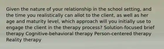 Given the nature of your relationship in the school setting, and the time you realistically can allot to the client, as well as her age and maturity level, which approach will you initially use to engage the client in the therapy process? Solution-focused brief therapy Cognitive-behavioral therapy Person-centered therapy Reality therapy