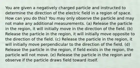 You are given a negatively charged particle and instructed to determine the direction of the electric field in a region of space. How can you do this? You may only observe the particle and may not make any additional measurements. (a) Release the particle in the region, it will initially move in the direction of the field. (b) Release the particle in the region, it will initially move opposite to the direction of the field. (c) Release the particle in the region, it will initially move perpendicular to the direction of the field. (d) Release the particle in the region, if field exists in the region, the particle will not move. (e) Release the particle in the region and observe if the particle draws field toward itself.