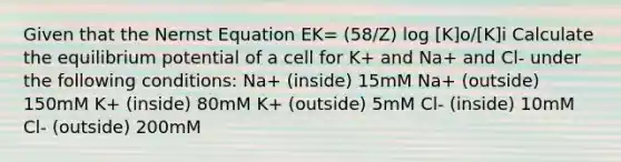 Given that the Nernst Equation EK= (58/Z) log [K]o/[K]i Calculate the equilibrium potential of a cell for K+ and Na+ and Cl- under the following conditions: Na+ (inside) 15mM Na+ (outside) 150mM K+ (inside) 80mM K+ (outside) 5mM Cl- (inside) 10mM Cl- (outside) 200mM