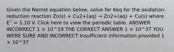 Given the Nernst equation below, solve for Keq for the oxidation-reduction reaction Zn(s) + Cu2+(aq) → Zn2+(aq) + Cu(s) where E˚ = 1.10 V. Click here to view the periodic table. ANSWER INCORRECT 1 × 10^19 THE CORRECT ANSWER 1 × 10^37 YOU WERE SURE AND INCORRECT Insufficient information provided 1 × 10^37