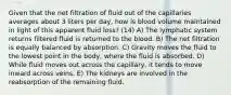 Given that the net filtration of fluid out of the capillaries averages about 3 liters per day, how is blood volume maintained in light of this apparent fluid loss? (14) A) The lymphatic system returns filtered fluid is returned to the blood. B) The net filtration is equally balanced by absorption. C) Gravity moves the fluid to the lowest point in the body, where the fluid is absorbed. D) While fluid moves out across the capillary, it tends to move inward across veins. E) The kidneys are involved in the reabsorption of the remaining fluid.