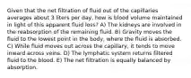 Given that the net filtration of fluid out of the capillaries averages about 3 liters per day, how is blood volume maintained in light of this apparent fluid loss? A) The kidneys are involved in the reabsorption of the remaining fluid. B) Gravity moves the fluid to the lowest point in the body, where the fluid is absorbed. C) While fluid moves out across the capillary, it tends to move inward across veins. D) The lymphatic system returns filtered fluid to the blood. E) The net filtration is equally balanced by absorption.