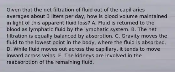 Given that the net filtration of fluid out of the capillaries averages about 3 liters per day, how is blood volume maintained in light of this apparent fluid loss? A. Fluid is returned to <a href='https://www.questionai.com/knowledge/k7oXMfj7lk-the-blood' class='anchor-knowledge'>the blood</a> as lymphatic fluid by the lymphatic system. B. The net filtration is equally balanced by absorption. C. Gravity moves the fluid to the lowest point in the body, where the fluid is absorbed. D. While fluid moves out across the capillary, it tends to move inward across veins. E. The kidneys are involved in the reabsorption of the remaining fluid.