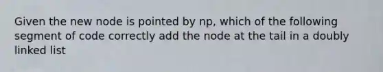 Given the new node is pointed by np, which of the following segment of code correctly add the node at the tail in a doubly linked list