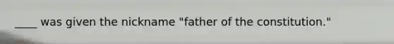 ____ was given the nickname "father of the constitution."