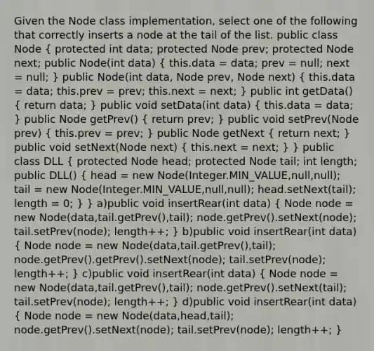 Given the Node class implementation, select one of the following that correctly inserts a node at the tail of the list. public class Node ( protected int data; protected Node prev; protected Node next; public Node(int data) { this.data = data; prev = null; next = null; ) public Node(int data, Node prev, Node next) ( this.data = data; this.prev = prev; this.next = next; ) public int getData() ( return data; ) public void setData(int data) ( this.data = data; ) public Node getPrev() ( return prev; ) public void setPrev(Node prev) ( this.prev = prev; ) public Node getNext ( return next; ) public void setNext(Node next) ( this.next = next; ) } public class DLL ( protected Node head; protected Node tail; int length; public DLL() { head = new Node(Integer.MIN_VALUE,null,null); tail = new Node(Integer.MIN_VALUE,null,null); head.setNext(tail); length = 0; ) } a)public void insertRear(int data) ( Node node = new Node(data,tail.getPrev(),tail); node.getPrev().setNext(node); tail.setPrev(node); length++; ) b)public void insertRear(int data) ( Node node = new Node(data,tail.getPrev(),tail); node.getPrev().getPrev().setNext(node); tail.setPrev(node); length++; ) c)public void insertRear(int data) ( Node node = new Node(data,tail.getPrev(),tail); node.getPrev().setNext(tail); tail.setPrev(node); length++; ) d)public void insertRear(int data) ( Node node = new Node(data,head,tail); node.getPrev().setNext(node); tail.setPrev(node); length++; )