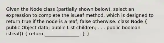 Given the Node class (partially shown below), select an expression to complete the isLeaf method, which is designed to return true if the node is a leaf, false otherwise. class Node ( public Object data; public List children; . . . public boolean isLeaf() { return _______________; ) }