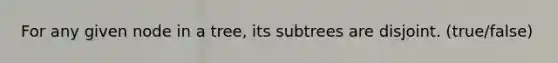 For any given node in a tree, its subtrees are disjoint. (true/false)