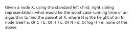 Given a node X, using the standard left child, right sibling representation, what would be the worst case running time of an algorithm to find the parent of X, where H is the height of an N-node tree? a. O( 1 ) b. O( H ) c. O( N ) d. O( log H ) e. none of the above