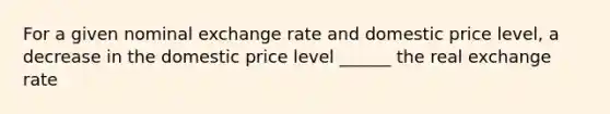 For a given nominal exchange rate and domestic price level, a decrease in the domestic price level ______ the real exchange rate