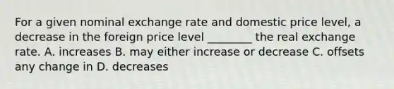 For a given nominal exchange rate and domestic price level, a decrease in the foreign price level ________ the real exchange rate. A. increases B. may either increase or decrease C. offsets any change in D. decreases