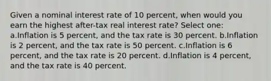 Given a nominal interest rate of 10 percent, when would you earn the highest after-tax real interest rate? Select one: a.Inflation is 5 percent, and the tax rate is 30 percent. b.Inflation is 2 percent, and the tax rate is 50 percent. c.Inflation is 6 percent, and the tax rate is 20 percent. d.Inflation is 4 percent, and the tax rate is 40 percent.