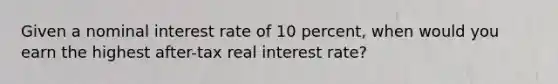 Given a nominal interest rate of 10 percent, when would you earn the highest after-tax real interest rate?