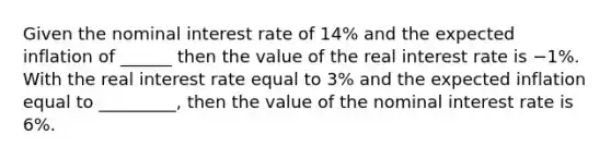 Given the nominal interest rate of 14​% and the expected inflation of ______ then the value of the real interest rate is −1​%. With the real interest rate equal to 3​% and the expected inflation equal to _________, then the value of the nominal interest rate is 6​%.