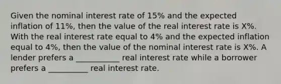 Given the nominal interest rate of 15​% and the expected inflation of 11​%, then the value of the real interest rate is X​%. With the real interest rate equal to 4​% and the expected inflation equal to 4​%, then the value of the nominal interest rate is X​%. A lender prefers a ___________ real interest rate while a borrower prefers a __________ real interest rate.